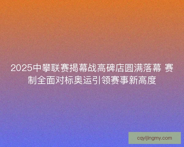 2025中攀联赛揭幕战高碑店圆满落幕 赛制全面对标奥运引领赛事新高度