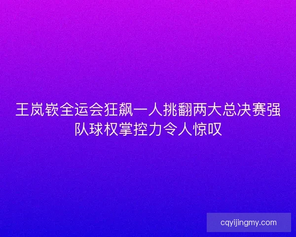 王岚嵚全运会狂飙一人挑翻两大总决赛强队球权掌控力令人惊叹