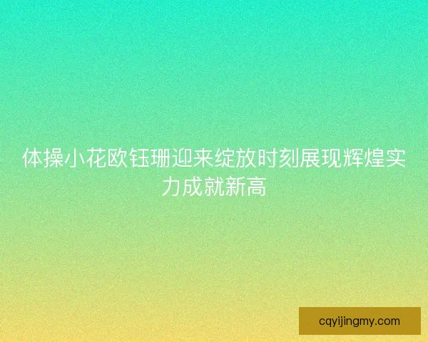 体操小花欧钰珊迎来绽放时刻展现辉煌实力成就新高