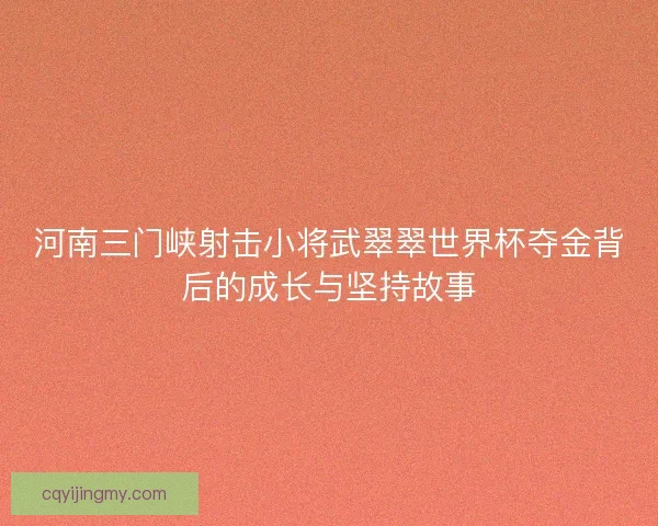 河南三门峡射击小将武翠翠世界杯夺金背后的成长与坚持故事