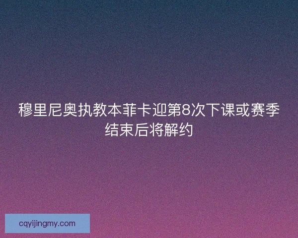 穆里尼奥执教本菲卡迎第8次下课或赛季结束后将解约
