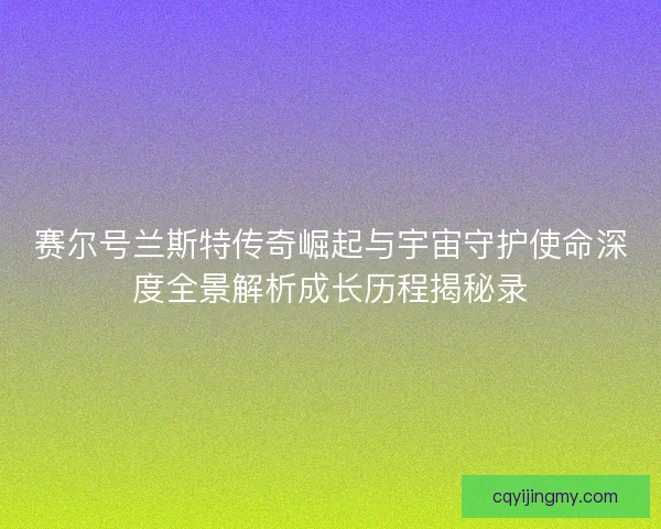 赛尔号兰斯特传奇崛起与宇宙守护使命深度全景解析成长历程揭秘录
