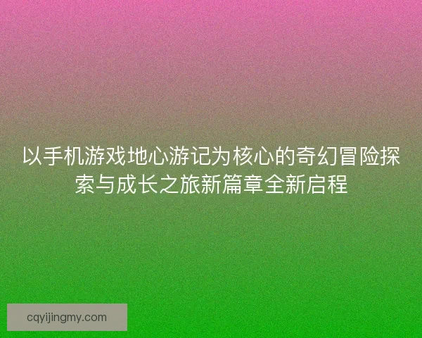 以手机游戏地心游记为核心的奇幻冒险探索与成长之旅新篇章全新启程 以手机游戏地心游记为核心的奇幻冒险探索与成长之旅新篇章全新启程