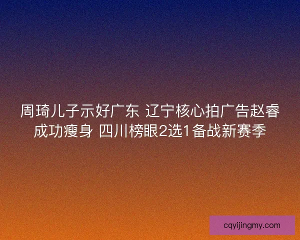 周琦儿子示好广东 辽宁核心拍广告赵睿成功瘦身 四川榜眼2选1备战新赛季