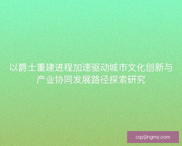 以爵士重建进程加速驱动城市文化创新与产业协同发展路径探索研究
