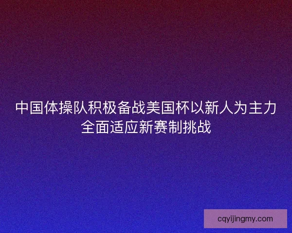 中国体操队积极备战美国杯以新人为主力全面适应新赛制挑战 中国体操队积极备战美国杯以新人为主力全面适应新赛制挑战