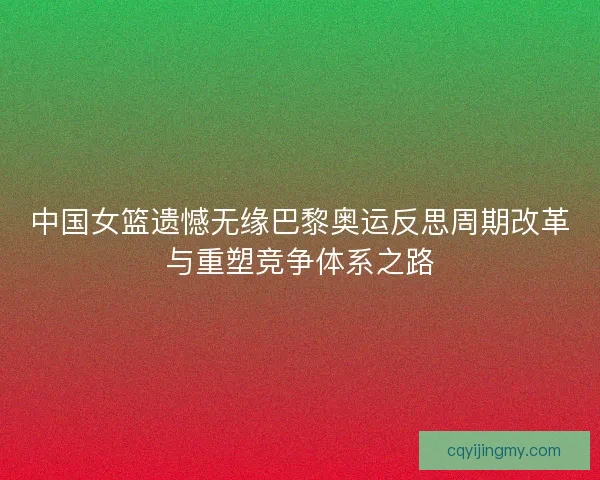 中国女篮遗憾无缘巴黎奥运反思周期改革与重塑竞争体系之路 中国女篮遗憾无缘巴黎奥运反思周期改革与重塑竞争体系之路